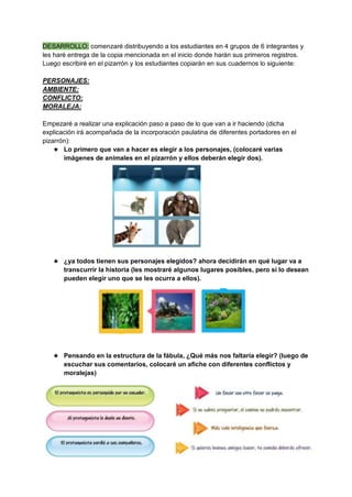DESARROLLO: comenzaré distribuyendo a los estudiantes en 4 grupos de 6 integrantes y
les haré entrega de la copia mencionada en el inicio donde harán sus primeros registros.
Luego escribiré en el pizarrón y los estudiantes copiarán en sus cuadernos lo siguiente:
PERSONAJES:
AMBIENTE:
CONFLICTO:
MORALEJA:
Empezaré a realizar una explicación paso a paso de lo que van a ir haciendo (dicha
explicación irá acompañada de la incorporación paulatina de diferentes portadores en el
pizarrón):
★ Lo primero que van a hacer es elegir a los personajes, (colocaré varias
imágenes de animales en el pizarrón y ellos deberán elegir dos).
★ ¿ya todos tienen sus personajes elegidos? ahora decidirán en qué lugar va a
transcurrir la historia (les mostraré algunos lugares posibles, pero si lo desean
pueden elegir uno que se les ocurra a ellos).
★ Pensando en la estructura de la fábula, ¿Qué más nos faltaría elegir? (luego de
escuchar sus comentarios, colocaré un afiche con diferentes conflictos y
moralejas)
 