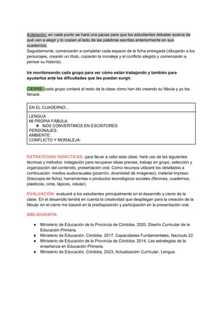 Aclaración: en cada punto se hará una pausa para que los estudiantes debatan acerca de
qué van a elegir y lo copien al lado de las palabras escritas anteriormente en sus
cuadernos.
Seguidamente, comenzarán a completar cada espacio de la ficha entregada (dibujarán a los
personajes, crearán un título, copiarán la moraleja y el conflicto elegido y comenzarán a
pensar su historia).
Iré monitoreando cada grupo para ver cómo están trabajando y también para
ayudarlos ante las dificultades que les puedan surgir.
CIERRE: cada grupo contará al resto de la clase cómo han ido creando su fábula y yo los
filmaré.
EN EL CUADERNO…
LENGUA
MI PROPIA FÁBULA
❖ NOS CONVERTIMOS EN ESCRITORES
PERSONAJES:
AMBIENTE:
CONFLICTO Y MORALEJA:
ESTRATEGIAS DIDÁCTICAS: para llevar a cabo esta clase, haré uso de las siguientes
técnicas y métodos: indagación para recuperar ideas previas, trabajo en grupo, selección y
organización del contenido, presentación oral. Como recursos utilizaré los detallados a
continuación: medios audiovisuales (pizarrón, diversidad de imágenes); material impreso
(fotocopia de ficha); herramientas o productos tecnológicos sociales (fibrones, cuadernos,
plasticola, cinta, lápices, celular).
EVALUACIÓN: evaluaré a los estudiantes principalmente en el desarrollo y cierre de la
clase. En el desarrollo tendrá en cuenta la creatividad que despliegan para la creación de la
fábula; en el cierre me basaré en la predisposición y participación en la presentación oral.
BIBLIOGRAFÍA:
● Ministerio de Educación de la Provincia de Córdoba, 2020, Diseño Curricular de la
Educación Primaria.
● Ministerio de Educación, Córdoba, 2017, Capacidades Fundamentales, fascículo 22.
● Ministerio de Educación de la Provincia de Córdoba, 2014, Las estrategias de la
enseñanza en Educación Primaria.
● Ministerio de Educación, Córdoba, 2023, Actualización Curricular, Lengua.
 