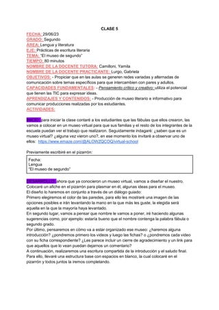 CLASE 5
FECHA: 29/06/23
GRADO: Segundo
ÁREA: Lengua y literatura
EJE: Prácticas de escritura literaria
TEMA: “El museo de segundo”
TIEMPO: 80 minutos
NOMBRE DE LA DOCENTE TUTORA: Camilloni, Yamila
NOMBRE DE LA DOCENTE PRACTICANTE: Lurgo, Gabriela
OBJETIVOS: - Propiciar que en las aulas se generen redes variadas y alternadas de
comunicación sobre temas específicos para que intercambien con pares y adultos.
CAPACIDADES FUNDAMENTALES: - Pensamiento crítico y creativo: utiliza el potencial
que tienen las TIC para expresar ideas.
APRENDIZAJES Y CONTENIDOS: - Producción de museo literario e informativo para
comunicar producciones realizadas por los estudiantes.
ACTIVIDADES:
INICIO: para iniciar la clase contaré a los estudiantes que las fábulas que ellos crearon, las
vamos a colocar en un museo virtual para que sus familias y el resto de los integrantes de la
escuela puedan ver el trabajo que realizaron. Seguidamente indagaré: ¿saben que es un
museo virtual? ¿alguna vez vieron uno?, en ese momento los invitaré a observar uno de
ellos: https://www.emaze.com/@ALOWZQCOQ/virtual-school
Previamente escribiré en el pizarrón:
Fecha:
Lengua
“El museo de segundo”
DESARROLLO: ahora que ya conocieron un museo virtual, vamos a diseñar el nuestro.
Colocaré un afiche en el pizarrón para plasmar en él, algunas ideas para el museo.
El diseño lo haremos en conjunto a través de un diálogo guiado:
Primero elegiremos el color de las paredes, para ello les mostraré una imagen de las
opciones posibles e irán levantando la mano en la que más les guste, la elegida será
aquella en la que la mayoría haya levantado.
En segundo lugar, vamos a pensar que nombre le vamos a poner, iré haciendo algunas
sugerencias como, por ejemplo: estaría bueno que el nombre contenga la palabra fábula o
segundo grado.
Por último, pensaremos en cómo va a estar organizado ese museo: ¿haremos alguna
introducción? ¿pondremos primero los videos y luego las fichas? o ¿pondremos cada video
con su ficha correspondiente? ¿Les parece incluir un cierre de agradecimiento y un link para
que aquellos que lo vean puedan dejarnos un comentario?
A continuación, realizaremos una escritura compartida de la introducción y el saludo final.
Para ello, llevaré una estructura base con espacios en blanco, la cual colocaré en el
pizarrón y todos juntos la iremos completando.
 