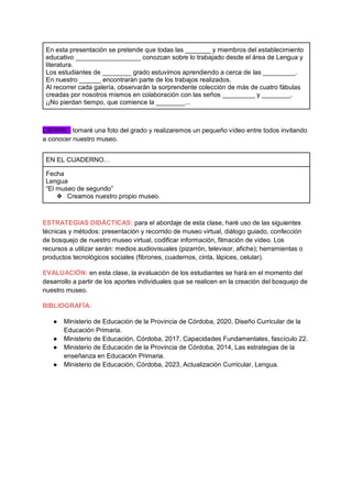 En esta presentación se pretende que todas las _______ y miembros del establecimiento
educativo __________________ conozcan sobre lo trabajado desde el área de Lengua y
literatura.
Los estudiantes de ________ grado estuvimos aprendiendo a cerca de las _________.
En nuestro ______ encontrarán parte de los trabajos realizados.
Al recorrer cada galería, observarán la sorprendente colección de más de cuatro fábulas
creadas por nosotros mismos en colaboración con las seños _________ y ________.
¡¡No pierdan tiempo, que comience la ________...
CIERRE: tomaré una foto del grado y realizaremos un pequeño vídeo entre todos invitando
a conocer nuestro museo.
EN EL CUADERNO…
Fecha
Lengua
“El museo de segundo”
❖ Creamos nuestro propio museo.
ESTRATEGIAS DIDÁCTICAS: para el abordaje de esta clase, haré uso de las siguientes
técnicas y métodos: presentación y recorrido de museo virtual, diálogo guiado, confección
de bosquejo de nuestro museo virtual, codificar información, filmación de video. Los
recursos a utilizar serán: medios audiovisuales (pizarrón, televisor, afiche); herramientas o
productos tecnológicos sociales (fibrones, cuadernos, cinta, lápices, celular).
EVALUACIÓN: en esta clase, la evaluación de los estudiantes se hará en el momento del
desarrollo a partir de los aportes individuales que se realicen en la creación del bosquejo de
nuestro museo.
BIBLIOGRAFÍA:
● Ministerio de Educación de la Provincia de Córdoba, 2020, Diseño Curricular de la
Educación Primaria.
● Ministerio de Educación, Córdoba, 2017, Capacidades Fundamentales, fascículo 22.
● Ministerio de Educación de la Provincia de Córdoba, 2014, Las estrategias de la
enseñanza en Educación Primaria.
● Ministerio de Educación, Córdoba, 2023, Actualización Curricular, Lengua.
 