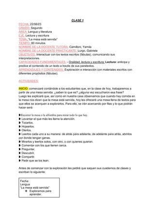 CLASE 1
FECHA: 22/06/23
GRADO: Segundo
ÁREA: Lengua y literatura
EJE: Lectura y escritura
TEMA: “La mesa está servida”
TIEMPO: 80 minutos
NOMBRE DE LA DOCENTE TUTORA: Camilloni, Yamila
NOMBRE DE LA DOCENTE PRACTICANTE: Lurgo, Gabriela
OBJETIVOS: Interactuar con los textos escritos (fábulas), comunicando sus
interpretaciones.
CAPACIDADES FUNDAMENTALES: - Oralidad, lectura y escritura; Lectura: anticipa y
predice el contenido de un texto a través de sus paratextos.
APRENDIZAJES Y CONTENIDOS: Exploración e interacción con materiales escritos con
diferentes propósitos (fábulas).
ACTIVIDADES:
INICIO: comenzaré contándole a los estudiantes que, en la clase de hoy, trabajaremos a
partir de una mesa servida. ¿saben lo que es? ¿alguna vez escucharon esa frase?
Luego les explicaré que, así como en nuestra casa observamos que cuando hay comida en
la mesa nos dicen que la mesa está servida, hoy les ofreceré una mesa llena de textos para
que ellos se acerquen a explorarlos. Para ello, se irán acercando por filas y lo que podrán
hacer será:
❥Recorrer la mesa o la alfombra para mirar todo lo que hay.
❥ Levantar el que más les llame la atención.
❥ Tocarlos.
❥ Hojearlos.
❥ Olerlos.
❥ Leerlos cada uno a su manera: de atrás para adelante, de adelante para atrás, abrirlos
por donde tengan ganas.
❥ Mirarlos y leerlos solos, con otro, o con quienes quieran.
❥ Comentar con los que tienen cerca.
❥ Preguntar.
❥ Descubrir.
❥ Compartir.
❥ Pedir que se los lean.
Antes de comenzar con la exploración les pediré que saquen sus cuadernos de clases y
escriban lo siguiente:
Fecha:
Lengua
“La mesa está servida”
❖ Exploramos para
aprender.
 