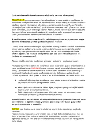 (todo esto lo escribiré previamente en el pizarrón para que ellos copien).
DESARROLLO: comenzaremos con la exploración de la mesa servida, a medida que los
estudiantes se vayan acercando, me iré interiorizando acerca de lo que van descubriendo a
través de algunos interrogantes tales como: ¿qué personajes observan? ¿qué harán los
personajes? ¿de qué tratará el libro? ¿qué le pasara a ese personaje? ¿Qué sonido hacen
estos animales? ¿Es un texto largo o corto? Además, les iré pidiendo que lean un pequeño
fragmento (el cual seleccionaré previamente) a modo de poder responder interrogantes
como: ¿estos animales se comportan como los de la vida real?
A medida que se realice la exploración y el diálogo registraré en el pizarrón a modo
de lluvia de ideas los aportes que los estudiantes realicen.
Cuando todos los estudiantes hayan explorado los textos y ya estén ubicados nuevamente
en sus lugares, realizaré una puesta en común de tal manera que me permita resaltar
aquellos aportes que resulten más significativos para abordar el concepto de fábula.
(Dichos aportes, los resaltaré en el pizarrón con otro color y los estudiantes los
copiarán en sus cuadernos).
Algunos posibles ejemplos pueden ser: animales - texto corto - objetos que hablan.
Finalizada la puesta en común les contaré que todos estos textos que se encontraban en la
mesa servida se llaman FÁBULAS (en ese momento sacaré un cartel y lo leeremos entre
todos). Le solicitaré a los estudiantes que escriban dicha palabra en sus cuadernos y a
continuación les haré entrega de una fotocopia con dos definiciones y ellos deberán
colorear aquella que crean que es la correcta. La actividad la leeré para todos en voz alta.
❖ Lee las definiciones y elige aquella que creas que es la correcta teniendo en cuenta
las palabras resaltadas en la puesta en común.
➔ Relato que cuenta historias de hadas, reyes, dragones, que ayudados por objetos
mágicos viven aventuras maravillosas.
➔ Relato corto, en la que los personajes principales suelen ser animales o cosas
inanimadas que hablan y actúan como seres humanos.
Antes de realizar esta actividad, iré recorriendo los bancos para corroborar que estén
seleccionando la opción correcta y también poder responder dudas que puedan
surgir al momento de la selección.
CIERRE: para finalizar con la clase le solicitaré a alguno de los estudiantes que lea la
definición.
Posteriormente, realizaremos una votación para ver cuál de los textos fue el que más les
llamó la atención. Para realizarla les repartiré una manito en un palito brochette e iré
agarrando las fábulas y les diré que levante la mano aquellos a quienes les haya gustado
dicha fábula.
 