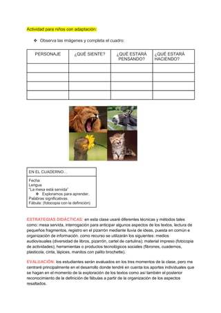 Actividad para niños con adaptación:
❖ Observa las imágenes y completa el cuadro:
PERSONAJE ¿QUÉ SIENTE? ¿QUÉ ESTARÁ
PENSANDO?
¿QUÉ ESTARÁ
HACIENDO?
EN EL CUADERNO…
Fecha:
Lengua
“La mesa está servida”
❖ Exploramos para aprender.
Palabras significativas.
Fábula: (fotocopia con la definición)
ESTRATEGIAS DIDÁCTICAS: en esta clase usaré diferentes técnicas y métodos tales
como: mesa servida, interrogación para anticipar algunos aspectos de los textos, lectura de
pequeños fragmentos, registro en el pizarrón mediante lluvia de ideas, puesta en común e
organización de información. como recurso se utilizarán los siguientes: medios
audiovisuales (diversidad de libros, pizarrón, cartel de cartulina); material impreso (fotocopia
de actividades); herramientas o productos tecnológicos sociales (fibrones, cuadernos,
plasticola, cinta, lápices, manitos con palito brochette).
EVALUACIÓN: los estudiantes serán evaluados en los tres momentos de la clase, pero me
centraré principalmente en el desarrollo donde tendré en cuenta los aportes individuales que
se hagan en el momento de la exploración de los textos como así también el posterior
reconocimiento de la definición de fábulas a partir de la organización de los aspectos
resaltados.
 