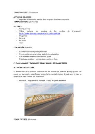 TIEMPO PREVISTO: 30 minutos
ACTIVIDAD DE CIERRE:
1- Pegar en la lámina los medios de transporte donde corresponda.
TIEMPO PREVISTO: 25 minutos
RECURSO:
- Computadora
- Video “Adivina los sonidos de los medios de transporte”
https://www.youtube.com/watch?v=X8ENZ9HW5Ck
- Imágenes
- Lamina
- Pizarrón
- Tizas
EVALUACIÓN: se evalúa:
- Si cumplió con los objetivos propuesto.
- Si tuvo problemas para realizar las distintas actividades.
- Si al momento de tener dudas solicito ayuda.
- Si participa, colabora y como se desenvuelve en clase.
2° CLASE: CAMBIO Y EVOLUCION DE LOS MEDIOS DE TRANSPORTES.
ACTIVIDAD DE APERTURA.
La docente lleva a los alumnos a observar los dos puentes de Albardón. El viejo puente y el
nuevo. Los alumnos les sacan fotos a ambos. Se les cuenta la historia de cada uno. En clase se
observan las fotos sacadas por los alumnos.
1- Excursión a los puentes de albardón. Se pega imágenes de ambos.
TIEMPO PREVISTO: 40 minutos.
 