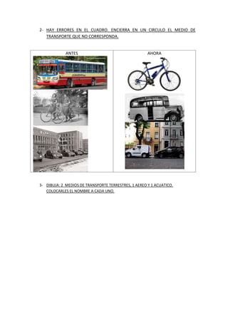 2- HAY ERRORES EN EL CUADRO. ENCIERRA EN UN CIRCULO EL MEDIO DE
TRANSPORTE QUE NO CORRESPONDA.
ANTES AHORA
3- DIBUJA: 2 MEDIOS DE TRANSPORTE TERRESTRES, 1 AEREO Y 1 ACUATICO.
COLOCARLES EL NOMBRE A CADA UNO.
 