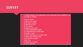 SURVEY
A: Good morning, I am conducting a survey about jobs and occupations. Can
you help me, please?
B: Yes, of course.
A: What’s your name?
B: My name’s Sandra.
A: What do you do?
B: I’m a doctor.
A: Where do you work?
B: I work at Rebagliati hospital.
A: At what time do you start work?
B: At 8:00 o ´clock.
A: And at what time do you finish work?
B. I finish work at 4:00 o´clock.
A: Do you like your job?
B: Yes, I do.
A: Thanks for your help.
B: You´re welcome.
 