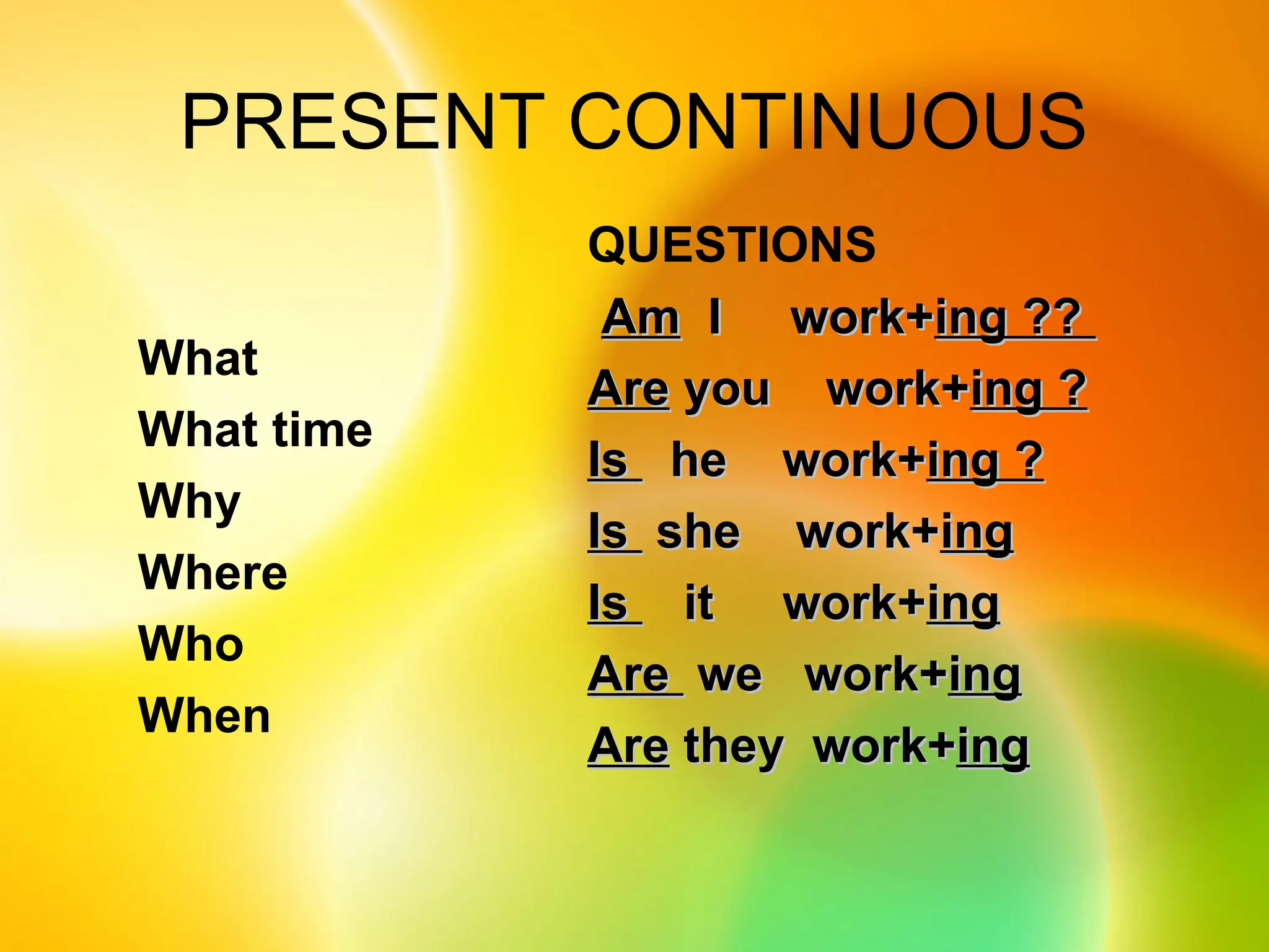 PRESENT CONTINUOUS
QUESTIONS
Am
Am I work+
I work+ing ??
ing ??
Are
Are you work+
you work+ing ?
ing ?
Is
Is he work+
he work+ing ?
ing ?
Is
Is she work+
she work+ing
ing
Is
Is it work+
it work+ing
ing
Are
Are we work+
we work+ing
ing
Are
Are they work+
they work+ing
ing
What
What time
Why
Where
Who
When
 
