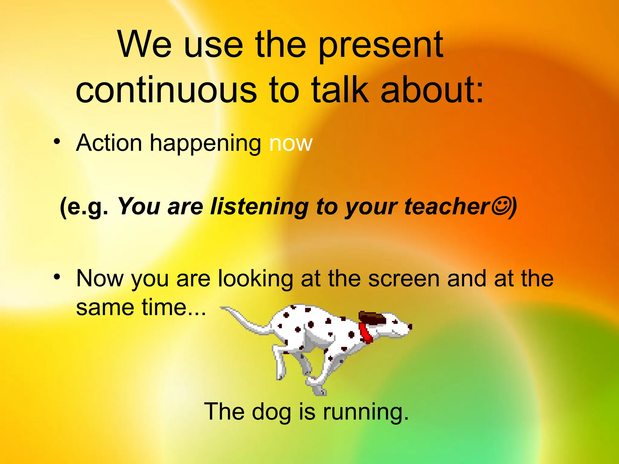 We use the present
continuous to talk about:
• Action happening now
(e.g. You are listening to your teacher)
• Now you are looking at the screen and at the
same time...
The dog is running.
 