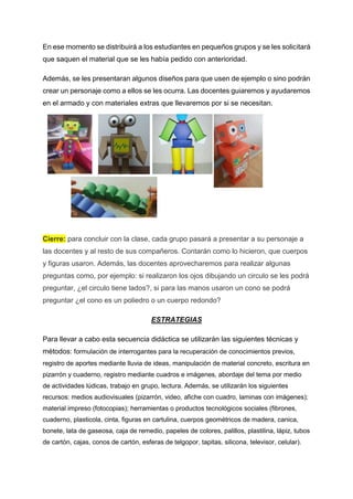 En ese momento se distribuirá a los estudiantes en pequeños grupos y se les solicitará
que saquen el material que se les había pedido con anterioridad.
Además, se les presentaran algunos diseños para que usen de ejemplo o sino podrán
crear un personaje como a ellos se les ocurra. Las docentes guiaremos y ayudaremos
en el armado y con materiales extras que llevaremos por si se necesitan.
Cierre: para concluir con la clase, cada grupo pasará a presentar a su personaje a
las docentes y al resto de sus compañeros. Contarán como lo hicieron, que cuerpos
y figuras usaron. Además, las docentes aprovecharemos para realizar algunas
preguntas como, por ejemplo: si realizaron los ojos dibujando un circulo se les podrá
preguntar, ¿el circulo tiene lados?, si para las manos usaron un cono se podrá
preguntar ¿el cono es un poliedro o un cuerpo redondo?
ESTRATEGIAS
Para llevar a cabo esta secuencia didáctica se utilizarán las siguientes técnicas y
métodos: formulación de interrogantes para la recuperación de conocimientos previos,
registro de aportes mediante lluvia de ideas, manipulación de material concreto, escritura en
pizarrón y cuaderno, registro mediante cuadros e imágenes, abordaje del tema por medio
de actividades lúdicas, trabajo en grupo, lectura. Además, se utilizarán los siguientes
recursos: medios audiovisuales (pizarrón, video, afiche con cuadro, laminas con imágenes);
material impreso (fotocopias); herramientas o productos tecnológicos sociales (fibrones,
cuaderno, plasticola, cinta, figuras en cartulina, cuerpos geométricos de madera, canica,
bonete, lata de gaseosa, caja de remedio, papeles de colores, palillos, plastilina, lápiz, tubos
de cartón, cajas, conos de cartón, esferas de telgopor, tapitas, silicona, televisor, celular).
 