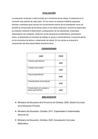 EVALUACIÓN
La evaluación se llevará a cabo durante los 3 momentos de las clases. Focalizando en el
momento más potente de cada clase. En los inicios se evaluará mediante preguntas
directas o indirectas para conocer los conocimientos previos de los estudiantes como así
también la comprensión de los temas vistos en las clases anteriores. durante los desarrollos
se evaluará mediante la observación, predisposición de los estudiantes, creatividad,
interpretación de consignas, resolución de las situaciones problemáticas, participación
activa, el desempeño al momento de trabajar en grupo e individualmente, la escucha atenta
en los momentos de lectura u observación de videos. En los cierres se evaluará la
comprensión del tema desarrollado durante la clase.
CRONOGRAMA
CLASE FECHA
“Cuerpos geométricos”
24/07
“Cuerpos que ruedan”
25/07
“Figuras geométricas”
26/07
“Características de las figuras”
27/07
“Construcción con cuerpos y
figuras geométricas” 28/07
BIBLIOGRAFÍA
 Ministerio de Educación de la Provincia de Córdoba, 2020, Diseño Curricular
de la Educación Primaria.
 Ministerio de Educación, Córdoba, 2017, Capacidades Fundamentales,
fascículo 22.
 Ministerio de Educación, Córdoba, 2023, Actualización Curricular,
Matemática.
 
