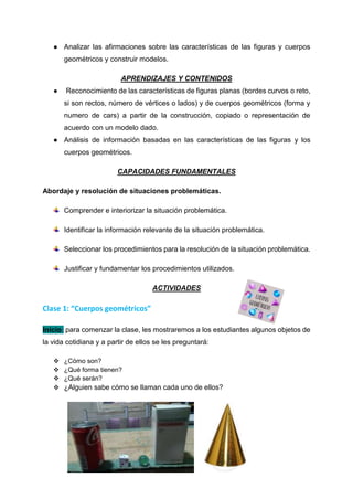 ● Analizar las afirmaciones sobre las características de las figuras y cuerpos
geométricos y construir modelos.
APRENDIZAJES Y CONTENIDOS
● Reconocimiento de las características de figuras planas (bordes curvos o reto,
si son rectos, número de vértices o lados) y de cuerpos geométricos (forma y
numero de cars) a partir de la construcción, copiado o representación de
acuerdo con un modelo dado.
● Análisis de información basadas en las características de las figuras y los
cuerpos geométricos.
CAPACIDADES FUNDAMENTALES
Abordaje y resolución de situaciones problemáticas.
Comprender e interiorizar la situación problemática.
Identificar la información relevante de la situación problemática.
Seleccionar los procedimientos para la resolución de la situación problemática.
Justificar y fundamentar los procedimientos utilizados.
ACTIVIDADES
Clase 1: “Cuerpos geométricos”
Inicio: para comenzar la clase, les mostraremos a los estudiantes algunos objetos de
la vida cotidiana y a partir de ellos se les preguntará:
 ¿Cómo son?
 ¿Qué forma tienen?
 ¿Qué serán?
 ¿Alguien sabe cómo se llaman cada uno de ellos?
 