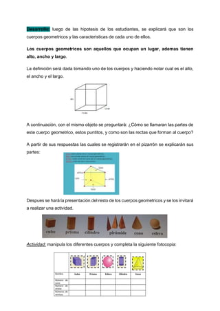 Desarrollo: luego de las hipotesis de los estudiantes, se explicará que son los
cuerpos geometricos y las caracteristicas de cada uno de ellos.
Los cuerpos geometricos son aquellos que ocupan un lugar, ademas tienen
alto, ancho y largo.
La definición será dada tomando uno de los cuerpos y haciendo notar cual es el alto,
el ancho y el largo.
A continuación, con el mismo objeto se preguntará: ¿Cómo se llamaran las partes de
este cuerpo geometrico, estos puntitos, y como son las rectas que forman al cuerpo?
A partir de sus respuestas las cuales se registrarán en el pizarrón se explicarán sus
partes:
Despues se hará la presentación del resto de los cuerpos geometricos y se los invitará
a realizar una actividad.
Actividad: manipula los diferentes cuerpos y completa la siguiente fotocopia:
 
