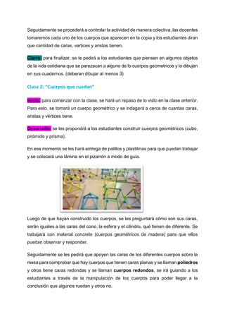 Seguidamente se procederá a controlar la actividad de manera colectiva, las docentes
tomaremos cada uno de los cuerpos que aparecen en la copia y los estudiantes diran
que cantidad de caras, vertices y aristas tienen.
Cierre: para finalizar, se le pedirá a los estudiantes que piensen en algunos objetos
de la vida cotidiana que se parezacan a alguno de lo cuerpos geometricos y lo dibujen
en sus cuadernos. (deberan dibujar al menos 3)
Clase 2: “Cuerpos que ruedan”
Inicio: para comenzar con la clase, se hará un repaso de lo visto en la clase anterior.
Para esto, se tomará un cuerpo geométrico y se indagará a cerca de cuantas caras,
aristas y vértices tiene.
Desarrollo: se les propondrá a los estudiantes construir cuerpos geométricos (cubo,
pirámide y prisma).
En ese momento se les hará entrega de palillos y plastilinas para que puedan trabajar
y se colocará una lámina en el pizarrón a modo de guía.
Luego de que hayan construido los cuerpos, se les preguntará cómo son sus caras,
serán iguales a las caras del cono, la esfera y el cilindro, qué tienen de diferente. Se
trabajará con material concreto (cuerpos geométricos de madera) para que ellos
puedan observar y responder.
Seguidamente se les pedirá que apoyen las caras de los diferentes cuerpos sobre la
mesa para comprobar que hay cuerpos que tienen caras planas y se llaman poliedros
y otros tiene caras redondas y se llaman cuerpos redondos, se irá guiando a los
estudiantes a través de la manipulación de los cuerpos para poder llegar a la
conclusión que algunos ruedan y otros no.
 