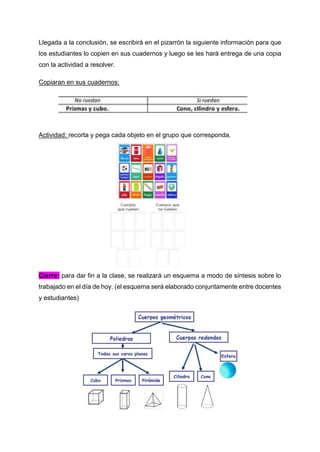 Llegada a la conclusión, se escribirá en el pizarrón la siguiente información para que
los estudiantes lo copien en sus cuadernos y luego se les hará entrega de una copia
con la actividad a resolver.
Copiaran en sus cuadernos:
Actividad: recorta y pega cada objeto en el grupo que corresponda.
Cierre: para dar fin a la clase, se realizará un esquema a modo de síntesis sobre lo
trabajado en el día de hoy. (el esquema será elaborado conjuntamente entre docentes
y estudiantes)
 