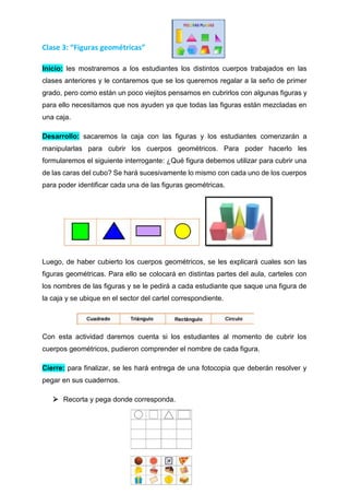 Clase 3: “Figuras geométricas”
Inicio: les mostraremos a los estudiantes los distintos cuerpos trabajados en las
clases anteriores y le contaremos que se los queremos regalar a la seño de primer
grado, pero como están un poco viejitos pensamos en cubrirlos con algunas figuras y
para ello necesitamos que nos ayuden ya que todas las figuras están mezcladas en
una caja.
Desarrollo: sacaremos la caja con las figuras y los estudiantes comenzarán a
manipularlas para cubrir los cuerpos geométricos. Para poder hacerlo les
formularemos el siguiente interrogante: ¿Qué figura debemos utilizar para cubrir una
de las caras del cubo? Se hará sucesivamente lo mismo con cada uno de los cuerpos
para poder identificar cada una de las figuras geométricas.
Luego, de haber cubierto los cuerpos geométricos, se les explicará cuales son las
figuras geométricas. Para ello se colocará en distintas partes del aula, carteles con
los nombres de las figuras y se le pedirá a cada estudiante que saque una figura de
la caja y se ubique en el sector del cartel correspondiente.
Con esta actividad daremos cuenta si los estudiantes al momento de cubrir los
cuerpos geométricos, pudieron comprender el nombre de cada figura.
Cierre: para finalizar, se les hará entrega de una fotocopia que deberán resolver y
pegar en sus cuadernos.
 Recorta y pega donde corresponda.
 