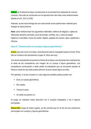 Cierre: se finalizará la clase corroborando si la actividad fue realizada de manera
correcta. Para ello se continuará con la reproducción del video visto anteriormente.
(desde el min. 3:57 a 6:55)
Además, se les hará entrega de una nota donde se les pedirá traer material para
trabajar la clase próxima.
Nota: para mañana traer los siguientes materiales: esferas de telgopor, cajitas de
diferentes tamaños (remedio, puré de tomate, confites, etc.), tubos de papel
higiénico o servilleta, conos de cartón, tapitas, papeles de colores, tijera, plasticola o
silicona.
Clase 5: “Construcción con cuerpos y figuras geométricas”
Inicio: para dar inicio a la clase, recordaremos todo lo trabajado hasta el monto. Para
ello se invitará a los estudiantes a jugar al “dime que soy”.
Uno de los estudiantes se parará en frente de la clase y las docentes les mostraremos
al resto de los compañeros una imagen de un cuerpo o figura geométrica. Los
compañeros comenzarán a darle pistas al estudiante que se encuentre parado al
frente a modo de que éste pueda adivinar de que cuerpo figura se trata.
Por ejemplo, si se les muestra un cubo algunas posibles pistas pueden ser:
 Eres un cuerpo geométrico.
 No ruedas.
 Tienes 6 caras.
 Un dado se parece a ti.
El juego se realizará hasta descubrir los 6 cuerpos trabajados y las 4 figuras
principales.
Desarrollo: luego de haber jugado, se les contará que en el día de hoy crearemos
personajes con cuerpos y figuras geométricas.
 