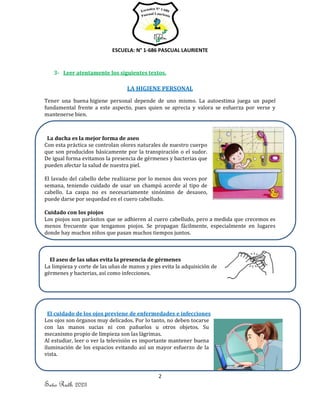 ESCUELA: N° 1-686 PASCUAL LAURIENTE
2
Seño Ruth 2023
3- Leer atentamente los siguientes textos.
LA HIGIENE PERSONAL
Tener una buena higiene personal depende de uno mismo. La autoestima juega un papel
fundamental frente a este aspecto, pues quien se aprecia y valora se esfuerza por verse y
mantenerse bien.
La ducha es la mejor forma de aseo
Con esta práctica se controlan olores naturales de nuestro cuerpo
que son producidos básicamente por la transpiración o el sudor.
De igual forma evitamos la presencia de gérmenes y bacterias que
pueden afectar la salud de nuestra piel.
El lavado del cabello debe realizarse por lo menos dos veces por
semana, teniendo cuidado de usar un champú acorde al tipo de
cabello. La caspa no es necesariamente sinónimo de desaseo,
puede darse por sequedad en el cuero cabelludo.
Cuidado con los piojos
Los piojos son parásitos que se adhieren al cuero cabelludo, pero a medida que crecemos es
menos frecuente que tengamos piojos. Se propagan fácilmente, especialmente en lugares
donde hay muchos niños que pasan muchos tiempos juntos.
El aseo de las uñas evita la presencia de gérmenes
La limpieza y corte de las uñas de manos y pies evita la adquisición de
gérmenes y bacterias, así como infecciones.
El cuidado de los ojos previene de enfermedades e infecciones
Los ojos son órganos muy delicados. Por lo tanto, no deben tocarse
con las manos sucias ni con pañuelos u otros objetos. Su
mecanismo propio de limpieza son las lágrimas.
Al estudiar, leer o ver la televisión es importante mantener buena
iluminación de los espacios evitando así un mayor esfuerzo de la
vista.
 