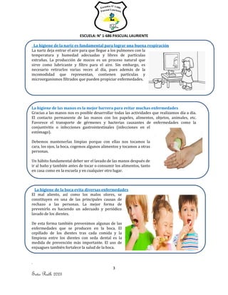 ESCUELA: N° 1-686 PASCUAL LAURIENTE
3
Seño Ruth 2023
La higiene de la nariz es fundamental para lograr una buena respiración
La nariz deja entrar el aire para que llegue a los pulmones con la
temperatura y humedad adecuadas y libres de partículas
extrañas. La producción de mocos es un proceso natural que
sirve como lubricante y filtro para el aire. Sin embargo, es
necesario retirarlos varias veces al día, pues además de la
incomodidad que representan, contienen partículas y
microorganismos filtrados que pueden propiciar enfermedades.
La higiene de las manos es la mejor barrera para evitar muchas enfermedades
Gracias a las manos nos es posible desarrollar todas las actividades que realizamos día a día.
El contacto permanente de las manos con los papeles, alimentos, objetos, animales, etc.
Favorece el transporte de gérmenes y bacterias causantes de enfermedades como la
conjuntivitis o infecciones gastrointestinales (infecciones en el
estómago).
Debemos mantenerlas limpias porque con ellas nos tocamos la
cara, los ojos, la boca, cogemos algunos alimentos y tocamos a otras
personas.
Un hábito fundamental deber ser el lavado de las manos después de
ir al baño y también antes de tocar o consumir los alimentos, tanto
en casa como en la escuela y en cualquier otro lugar.
La higiene de la boca evita diversas enfermedades
El mal aliento, así como los malos olores, se
constituyen en una de las principales causas de
rechazo a las personas. La mejor forma de
prevenirlo es haciendo un adecuado y periódico
lavado de los dientes.
De esta forma también prevenimos algunas de las
enfermedades que se producen en la boca. El
cepillado de los dientes tras cada comida y la
limpieza entre los dientes con seda dental es la
medida de prevención más importante. El uso de
enjuagues también fortalece la salud de la boca.
 