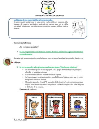 ESCUELA: N° 1-686 PASCUAL LAURIENTE
4
Seño Ruth 2023
La higiene de los oídos facilita la buena escucha
Es conveniente evitar que el agua entre en los oídos, y su aseo debe
hacerse de manera periódica, teniendo en cuenta que no se debe
introducir objetos en los oídos como: ganchos, pinzas, palillos u otros
objetos
Después de la lectura
¿Lo volvemos a contar?
4- Se les preguntará a los alumnos cuáles de estos hábitos de higiene realizamos
contantemente.
Para dar pie a que respondan, nos bañamos, nos cortamos las uñas, lavamos los dientes,etc.
¡A jugar!
5- Se les propondrá a los alumnos realizar un juego. “Dígalo con mímicas”
• Se dividida al grado en dos equipos, cada grupo deberá elegir un guía para
abordar el juego de mímicas.
• Las mímicas a realizar serán hábitos de higiene.
• Se les entregará tarjetas con diferentes hábitos de higiene, para que el resto
del grupo contrario adivine.
• El equipo ganador elegirá “El guardián de la limpieza” quien se encargara de
vigilar toda la semana si sus compañeros cuidan la limpieza del aula, del patio
y del baño de la escuela.
Ejemplos de tarjetas.
 
