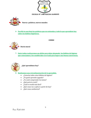 ESCUELA: N° 1-686 PASCUAL LAURIENTE
5
Seño Ruth 2023
Nuevas palabras, nuevos mundos
6- Escribí en una hoja las palabras que no entiendas y todo lo que aprendiste hoy
sobre los hábitos higiénicos.
CIERRE
Diario mural
7- Entre todos realizaremos un afiche para dejar plasmado los hábitos de higiene
que conocíamos y los establecidos en el aula para lograr una buena convivencia.
¿Qué aprendimos hoy?
8- Realizamos una retroalimentación de lo aprendido.
• ¿Conocías todos estos hábitos de higiene?
• ¿Te gustó aprender jugando?
• ¿Te costó comprender los textos?
• ¿Qué parte te costó?
• ¿Cuál te resultó más fácil?
• ¿Qué cosas vas a aplicar a partir de hoy?
• ¿Qué cosas cambiarias?
 