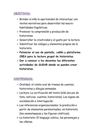 OBJETIVOS:
 Brindar al niño la oportunidad de interactuar con
textos narrativos para desarrollar las macro-
habilidades lingüísticas.
 Promover la comprensión y producción de
historietas.
 Desarrollar la creatividad y el gusto por la lectura.
 Identificar los códigos y elementos propios de la
historieta.
 Potenciar el uso de pantalla, cañón y plataforma
CREA para la lectura grupal de historietas.
 Dar a conocer a los docentes las diferentes
actividades de SUGAR donde se pueden crear
historietas.
CONTENIDOS:
 Oralidad: el relato oral de tramas de cuentos,
historietas y dibujos animados.
 Lectura: La verificación del texto leído (en pie de
foto, noticias, cuentos, historietas). Los signos de
exclamación e interrogación.
 Las inferencias organizacionales: la predicción a
partir de elementos paratextuales: en historieta
(las onomatopeyas y las figuras cinéticas).
 La historieta: El lenguaje icónico, los personajes y
las viñetas.
 
