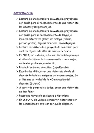 ACTIVIDADES:
 Lectura de una historieta de Mafalda, proyectada
con cañón para el reconocimiento de una historieta,
las viñetas y los personajes.
 Lectura de una historieta de Mafalda, proyectada
con cañón para el reconocimiento de lenguaje
icónico: diferentes globos de diálogo (hablar,
pensar, gritar), figuras cinéticas, onomatopeyas.
 Lectura de historietas, proyectada con cañón para
analizar algunas de ellas sin cuadro de texto.
 En CREA, actividades, subir una historieta para que
el niño identifique la trama narrativa: personajes,
contexto, problema, resolución.
 Producir en forma colectiva. (papelógrafo)
 Escribir los diálogos en una historieta donde el
docente brinda las imágenes de los personajes. Se
utiliza una actividad de la XO a elección del
docente. (Scrach)
 A partir de personajes dados, crear una historieta
en Tux Paint.
 Pasar una narración de cuento a historieta.
 En un FORO de Lengua, compartir historietas con
los compañeros y explicar por qué la eligieron.
 