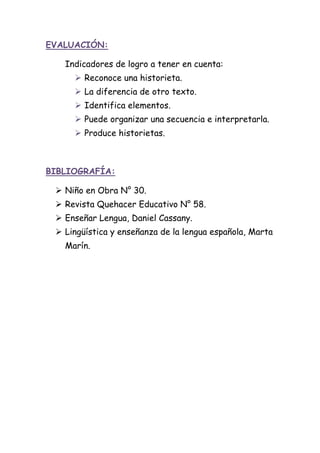 EVALUACIÓN:
Indicadores de logro a tener en cuenta:
 Reconoce una historieta.
 La diferencia de otro texto.
 Identifica elementos.
 Puede organizar una secuencia e interpretarla.
 Produce historietas.
BIBLIOGRAFÍA:
 Niño en Obra N° 30.
 Revista Quehacer Educativo N° 58.
 Enseñar Lengua, Daniel Cassany.
 Lingüística y enseñanza de la lengua española, Marta
Marín.
 