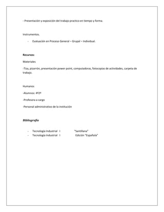 - Presentación y exposición del trabajo practico en tiempo y forma.



Instrumentos.

    -   Evaluación en Proceso General – Grupal – Individual.



Recursos:

Materiales

-Tiza, pizarrón, presentación power point, computadoras, fotocopias de actividades, carpeta de
trabajo.



Humanos

-Alumnos: 4º2º

-Profesora a cargo

-Personal administrativo de la institución



Bibliografía


    -   Tecnología Industrial I              “Santillana”
    -   Tecnología Industrial I               Edición “Española”
 