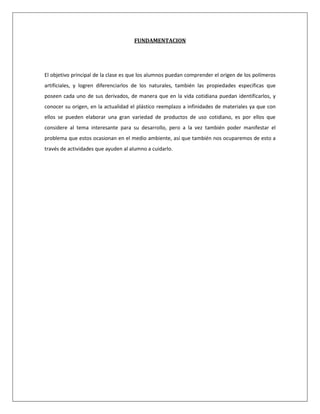 FUNDAMENTACION




El objetivo principal de la clase es que los alumnos puedan comprender el origen de los polímeros
artificiales, y logren diferenciarlos de los naturales, también las propiedades especificas que
poseen cada uno de sus derivados, de manera que en la vida cotidiana puedan identificarlos, y
conocer su origen, en la actualidad el plástico reemplazo a infinidades de materiales ya que con
ellos se pueden elaborar una gran variedad de productos de uso cotidiano, es por ellos que
considere al tema interesante para su desarrollo, pero a la vez también poder manifestar el
problema que estos ocasionan en el medio ambiente, así que también nos ocuparemos de esto a
través de actividades que ayuden al alumno a cuidarlo.
 