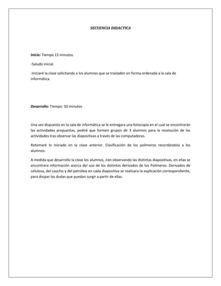 SECUENCIA DIDACTICA




Inicio: Tiempo 15 minutos.

-Saludo inicial.

-Iniciaré la clase solicitando a los alumnos que se trasladen en forma ordenada a la sala de
informática.




Desarrollo: Tiempo: 50 minutos



Una vez dispuesto en la sala de informática se le entregara una fotocopia en el cual se encontrarán
las actividades propuestas, pediré que formen grupos de 3 alumnos para la resolución de las
actividades tras observar las diapositivas a través de las computadoras.

Retomaré lo iniciado en la clase anterior. Clasificación de los polímeros recordándola a los
alumnos.

A medida que desarrollo la clase los alumnos, irán observando las distintas diapositivas, en ellas se
encontrara información acerca del uso de los distintos derivados de los Polímeros. Derivados de
celulosa, del caucho y del petróleo en cada diapositiva se realizara la explicación correspondiente,
para disipar las dudas que puedan surgir a partir de ellas.
 