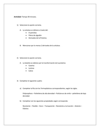 Actividad: Tiempo 40 minutos.



   1) Seleccione la opción correcta.

       A- La celulosa se obtiene a través del:
               El petróleo
               Fibras de algodón
               Derivados de la Proteína



       B- Mencionar por lo menos 2 derivados de la celulosa.




   2) Seleccione la opción correcta.

       A- La Galatita se obtiene por la transformación de la proteína:
               Caseína
               Lactosa
               Calcio




   3) Completar el siguiente cuadro:



       a) Completar la fila con los Termoplásticos correspondientes, según las siglas.

           Polipropileno – Polietileno de alta densidad – Policloruro de vinilo – polietileno de baja
           densidad.

       b) Completar con las siguientes propiedades según corresponda:

           Resistente – Flexible – Duro – Transparente – Resistente a la tracción – Aislante –
           Elástico.
 