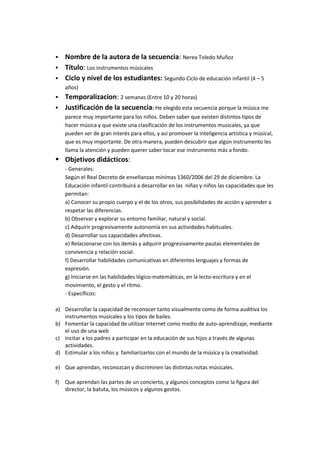  Nombre de la autora de la secuencia: Nerea Toledo Muñoz
 Título: Los instrumentos músicales
 Ciclo y nivel de los estudiantes: Segundo Ciclo de educación infantil (4 – 5
años)
 Temporalizacion: 2 semanas (Entre 10 y 20 horas)
 Justificación de la secuencia: He elegido esta secuencia porque la música me
parece muy importante para los niños. Deben saber que existen distintos tipos de
hacer música y que existe una clasificación de los instrumentos musicales, ya que
pueden ser de gran interés para ellos, y así promover la inteligencia artística y músical,
que es muy importante. De otra manera, pueden descubrir que algún instrumento les
llama la atención y pueden querer saber tocar ese instrumento más a fondo.
 Objetivos didácticos:
- Generales:
Según el Real Decreto de enseñanzas mínimas 1360/2006 del 29 de diciembre. La
Educación infantil contribuirá a desarrollar en las niñas y niños las capacidades que les
permitan:
a) Conocer su propio cuerpo y el de los otros, sus posibilidades de acción y aprender a
respetar las diferencias.
b) Observar y explorar su entorno familiar, natural y social.
c) Adquirir progresivamente autonomía en sus actividades habituales.
d) Desarrollar sus capacidades afectivas.
e) Relacionarse con los demás y adquirir progresivamente pautas elementales de
convivencia y relación social.
f) Desarrollar habilidades comunicativas en diferentes lenguajes y formas de
expresión.
g) Iniciarse en las habilidades lógico-matemáticas, en la lecto-escritura y en el
movimiento, el gesto y el ritmo.
- Específicos:
a) Desarrollar la capacidad de reconocer tanto visualmente como de forma auditiva los
instrumentos musicales y los tipos de bailes.
b) Fomentar la capacidad de utilizar Internet como medio de auto-aprendizaje, mediante
el uso de una web
c) Incitar a los padres a participar en la educación de sus hijos a través de algunas
actividades.
d) Estimular a los niños y familiarizarlos con el mundo de la música y la creatividad.
e) Que aprendan, reconozcan y discriminen las distintas notas músicales.
f) Que aprendan las partes de un concierto, y algunos conceptos como la figura del
director, la batuta, los músicos y algunos gestos.
 