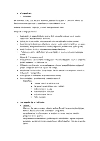  Contenidos:
- Generales:
En el Decreto 1630/2006, de 29 de diciembre, se especifica que en la Educación Infantil los
Contenidos se agrupan en tres áreas de conocimiento y experiencia:
Area de conocimiento: Lenguajes, comunicación y representación.
Bloque 3: El lenguaje artístico
 Exploración de las posibilidades sonoras de la voz, del propio cuerpo, de objetos
cotidianos y de instrumentos musicales.
 Utilización de los sonidos hallados para la interpretación y la creación musical.
 Reconocimiento de sonidos del entorno natural y social, y discriminación de sus rasgos
distintivos y de algunos contrastes básicos (largo-corto, fuerte-suave, agudo-grave).
 Audición atenta de obras musicales presentes en el entorno.
 Participación activa y disfrute en la interpretación de canciones, juegos musicales y
danzas.
Bloque 4. El lenguaje corporal
 Descubrimiento y experimentación de gestos y movimientos como recursos corporales
para la expresión y la comunicación.
 Utilización, con intención comunicativa y expresiva, de las posibilidades motrices del
propio cuerpo con relación al espacio y al tiempo.
 Representación espontánea de personajes, hechos y situaciones en juegos simbólicos,
individuales y compartidos.
 Participación en actividades de dramatización, danzas,
 juego simbólico y otros juegos de expresión corporal.
- Específicos:
 Distintas formas de hacer música.
 Partes del cuerpo (Manos, pies, rodillas)
 Instrumentos de cuerda
 Instrumentos de percusión
 Instrumentos de viento
 Notas musicales
 Secuencia de actividades
 SESION 1
El primer día, traeremos a un músico a la clase. Tocará instrumentos de distintas
familias. Tocará: Una flauta, un tambor, y una guitarra.
Después de que el músico acabe, se le dejará un tiempo para que los niños
pregunten lo que quieran.
Despues se hará una asamblea, para compartir impresiones y algunas preguntas
para saber que conocimientos previos tienen sobre lo que han visto. Las preguntas
serán:
 