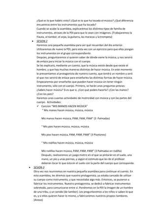 ¿Qué es lo que habéis visto? ¿Qué es lo que ha tocado el músico? ¿Qué diferencia
encuentras entre los instrumentos que ha tocado?
Cuando se acabe la asamblea, explicarémos los distintos tipos de familia de
instrumentos, atraves de la PDI para que lo vean con imágenes. (Trabajaremos la
Flauta, el tambor, el arpa, la guitarra, las maracas y la trompeta)
 SESION 2
Haremos una pequeña asamblea para ver qué recuerdan del dia anterior.
Utilizaremos de nuevo la PDI, pero esta vez con un ejercicio para que ellos pongan
los instrumentos en el grupo correspondiente.
Despúes, preguntaremos si quieren saber de dónde viene la música, y nos servirá
de enlace para iniciar la música con el cuerpo.
Se les explicará, mediante un cuento, que la música existe desde que existe el
hombre, y que hay muchas maneras distintas de hacer música. En este momento
le pressentamos al protagonista de nuestro cuento, que tendrá un nombre y será
el que nos servirá de enlace para enseñarles las distintas formas de hacer música.
Empezaremos por enseñarles que pueden hacer música sin tener ningún
instrumento, sólo con el cuerpo. Primero, se harán unas preguntas previas:
¿Sabeis hacer música? Si es que si, ¿Con qué podeis hacerla? ¿Con las manos?
¿Con los pies?
Haremos unas cuantas actividades de motricidad con música y con las partes del
cuerpo. Actividades:
 Cancion “MIS MANOS HACEN MÚSICA”
“ Mis manos hacen música, música, música
Mis manos hacen música, PAM, PAM, PAM” (3 Palmadas)
“ Mis pies hacen música, música, música
Mis pies hacen música, PAM, PAM, PAM” (3 Pisotones)
“ Mis rodillas hacen música, música, música
Mis rodillas hacen música, PAM, PAM, PAM” (3 Palmadas en rodilla)
Después, realizaremos un juego motriz en el que se pintarán en el suelo, una
mano, un pie y unas piernas, y según el estimulo que les de el profesor
deberán tocar lo que esta en el suelo con la parte del cuerpo que corresponda.
 SESION 3
Otra vez nos reuniremos en nuestra pequeña asamblea para continuar el cuento. En
esta asamblea, les diremos que nuestro protagonista, ya estaba cansado de utilizar
su cuerpo como instrumento, y que necesitaba algo más. Entonces, se pusieron a
fabricar los instrumentos. Nuestro protagonista, se dedicó a fabricar instrumentos
sobretodo, para comunicarse entre sí. Pondremos en la PDI la imagen de un hombre
de una tribu, y un sonido (de tambor). Les preguntaremos a los niños si saben lo que
es, y si ellos quieren hacer lo mismo, y fabricaremos nuestros propios tambores.
(Anexo)
 