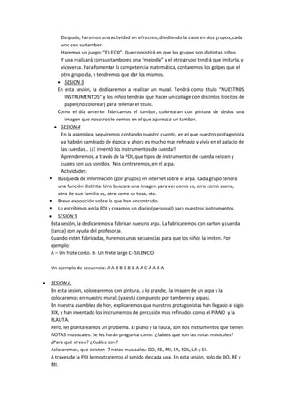 Después, haremos una actividad en el recreo, dividiendo la clase en dos grupos, cada
uno con su tambor.
Haremos un juego: “EL ECO”. Que consistirá en que los grupos son distintas tribus
Y una realizará con sus tambores una “melodía” y el otro grupo tendrá que imitarla, y
viceversa. Para fomentar la competencia matemática, contaremos los golpes que el
otro grupo da, y tendremos que dar los mismos.
 SESION 5
En esta sesión, la dedicaremos a realizar un mural. Tendrá como título “NUESTROS
INSTRUMENTOS” y los niños tendrán que hacer un collage con distintos trocitos de
papel (no colorear) para rellenar el titulo.
Como el día anterior fabricamos el tambor, colorearan con pintura de dedos una
imagen que nosotros le demos en el que aparezca un tambor.
 SESION 4
En la asamblea, seguiremos contando nuestro cuento, en el que nuestro protagonista
ya habrán cambiado de época, y ahora es mucho mas refinado y vivía en el palacio de
las cuerdas… ¡¡E inventó los instrumentos de cuerda!!
Aprenderemos, a través de la PDI, que tipos de instrumentos de cuerda existen y
cuales son sus sonidos. Nos centraremos, en el arpa.
Actividades:
 Búsqueda de información (por grupos) en internet sobre el arpa. Cada grupo tendrá
una función distinta: Uno buscara una imagen para ver como es, otro como suena,
otro de que familia es, otro como se toca, etc.
 Breve exposición sobre lo que han encontrado.
 Lo escribimos en la PDI y creamos un diario (personal) para nuestros instrumentos.
 SESIÓN 5
Esta sesión, la dedicaremos a fabricar nuestro arpa. La fabricaremos con carton y cuerda
(tanza) con ayuda del profesor/a.
Cuando estén fabricadas, haremos unas secuencias para que los niños la imiten. Por
ejemplo:
A – Un frote corto. B- Un frote largo C- SILENCIO
Un ejemplo de secuencia: A A B B C B B A A C A A B A
 SESION 6.
En esta sesión, colorearemos con pintura, a lo grande, la imagen de un arpa y la
colocaremos en nuestro mural. (ya está compuesto por tambores y arpas).
En nuestra asamblea de hoy, explicaremos que nuestros protagonistas han llegado al siglo
XIX, y han inventado los instrumentos de percusión mas refinados como el PIANO y la
FLAUTA.
Pero, les plantareamos un problema. El piano y la flauta, son dos instrumentos que tienen
NOTAS musiscales. Se les harán pregunta como: ¿Sabeis que son las notas músicales?
¿Para qué sirven? ¿Cuáles son?
Aclararemos, que existen 7 notas musicales: DO, RE, MI, FA, SOL, LA y SI.
A traves de la PDI le mostraremos el sonido de cada una. En esta sesión, solo de DO, RE y
MI.
 