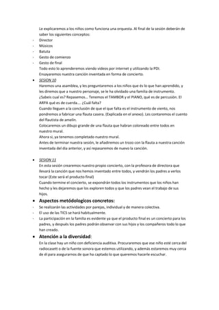 Le explicaremos a los niños como funciona una orquesta. Al final de la sesión deberán de
saber los siguientes conceptos:
- Director
- Músicos
- Batuta
- Gesto de comienzo
- Gesto de final
Todo esto lo aprenderemos viendo videos por internet y utilizando la PDI.
Ensayaremos nuestra canción inventada en forma de concierto.
 SESION 10
Haremos una asamblea, y les preguntaremos a los niños que és lo que han aprendido, y
les diremos que a nuestro personaje, se le ha olvidado una familia de instrumento.
¿Sabeis cual es? Repasemos… Tenemos el TAMBOR y el PIANO, qué es de percusión. El
ARPA qué es de cuerda…. ¿Cuál falta?
Cuando lleguen a la conclusión de que el que falta es el instrumento de viento, nos
pondremos a fabricar una flauta casera. (Explicada en el anexo). Les contaremos el cuento
del flautista de amelín.
Colocaremos un dibujo grande de una flauta que habran coloreado entre todos en
nuestro mural.
Ahora si, ya tenemos completado nuestro mural.
Antes de terminar nuestra sesión, le añadiremos un trozo con la flauta a nuestra canción
inventada del dia anterior, y así repasaremos de nuevo la canción.
 SESION 11
En esta sesión crearemos nuestro propio concierto, con la profesora de directora que
llevará la canción que nos hemos inventado entre todos, y vendrán los padres a verlos
tocar (Este será el producto final)
Cuando termine el concierto, se expondrán todos los instrumentos que los niños han
hecho y les dejaremos que los exploren todos y que los padres vean el trabajo de sus
hijos.
 Aspectos metódologicos concretos:
- Se realizarán las actividades por parejas, individual y de manera colectiva.
- El uso de las TICS se hará habitualmente.
- La participación en la familia es evidente ya que el producto final es un concierto para los
padres, y después los padres podrán observar con sus hijos y los compañeros todo lo que
han creado.
 Atención a la diversidad:
En la clase hay un niño con deficiencia auditiva. Procuraremos que ese niño esté cerca del
radiocasett o de la fuente sonora que estemos utilizando, y además estaremos muy cerca
de él para asegurarnos de que ha captado lo que queremos hacerle escuchar.
 