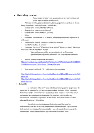  Materiales y recursos
- Recursos personales: Todo apoyo docente será bien recibido, así
como la participación de los padres.
- Plásticos: Revistas, papeles de colores, tijeras, pegamentos, pintura de dedos,
Papel gigante para realizar el mural y el piano, etc.
- Guía de como hacer un tambor. (Anexo)
- Guía de como hacer un arpa. (anexo)
- Guía de como hacer una flauta. (Anexo)
- Batuta
- Ordenador con internet. En su defecto, imágenes y videos descargados en el
ordenador.
- Radiocassette para oir los sonidos de los instrumentos.
- Cuento “El flautista de amelín”
- Canciones: “Do, re, mi” (Cancion original propia) “Así toco el piano” “Las notas
músicales” “Mis manos hacen música”
*Las canciones escogidas son recopilación de un fichero que
aprendimos en el primer cuatrimestre con los profesores de música.
- Recurso para aprender sobre la orquesta:
http://www.educa.jcyl.es/educacyl/cm/zonaalumnos/tkPopUp?pgseed=117929826
9126&idContent=14122&locale=es_ES&textOnly=false
- Recursos para utilizar la PDI y los instrumentos musicales:
http://logiva1.blogspot.com.es/search/label/Descubre%20los%20Instrumentos%20
Musicales
http://logiva1.blogspot.com.es/search/label/Descubre%20los%20Instrumentos%20
Musicales%202
 Evaluación.
La evaluación debe servir para detectar, analizar y valorar los procesos de
desarrollo de los niños/as así como sus aprendizajes. Ha de ser global, continua y
formativa y tendrá como referencia los objetivos de la etapa. Se evaluará si se han
conseguido las capacidades propuestas en los objetivos mencionados con
anterioridad, sin olvidar sus procesos de desarrollo. Para ello haremos uso de la
observación directa y sistemática.
Como instrumentos de evaluación tendremos el diario de los
instrumentos, que será el mural que hemos realizado entre todos y que contiene
todo los instrumentos que hemos realizado, y una rúbrica dónde se muestran las
capacidades, habilidades y aspectos que han de desarrollar los niños.
 