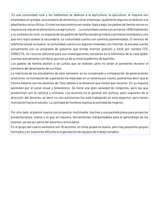 Es una comunidad rural y los habitantes se dedican a la agricultura, la apicultura, la mayoría son
empleados en granjas, procesadora de alimentos y otras empresas, igualmente algunos se dedican a la
albañilería y otros oficios. El nivel socioeconómico es media- baja a baja, los padres de familia son en su
mayoría a la industria alimentaria y la agricultura . La comunidad cuenta con al menos 1,000 habitantes
y su contexto es rural. La mayoría de los padres de familia estudió primaria o primaria incompleta y uno
que otro logro acabar la secundaria. La comunidad cuenta con caminos pavimentados. El servicio de
telefonía celular es bueno, la comunidad cuenta con algunas viviendas con internet, la escuela cuenta
actualmente con un programa de gobierno que brinda internet gratuito y tiene por nombre CFE
CONECTA. Un recurso adicional para sus investigaciones escolares es la biblioteca de la casa ejidal,
cuentan actualmente con libros que son ya de su nivel académico de bachiller.
Los padres de familia asisten a las juntas que se realizan, pero no están al pendiente durante el
semestre del desempeño de sus hijos.
La matrícula de los estudiantes de este semestre se ha conservado a comparación de generaciones
anteriores, la motivación de superación ha mejorado en un setenta por ciento, podríamos decir que el
treinta faltante son los alumnos de Tetiz debido a la distancia que tienen que recorrer. En su mayoría
aprenden por el canal visual y kinestésico. Se tiene una gran variedad de religiones, pero las que
predominan son la católica y cristiana. Los alumnos en lo general son activos, pero requieren de la
dirección del docente, es decir no son autónomos (se está trabajando en este aspecto), pero tienen
motivación hacia el estudio. La cantidad de hombres duplica la cantidad de mujeres.
Por otro lado, el plantel cuenta con proyector multimedia, bocinas y una pantalla plana para proyectar
presentaciones, videos o lo que se requiera, herramientas indispensables para el aprendizaje de los
jóvenes, ya sea por parte del docente o entre pares.
En el grupo del cuarto semestre son 16 alumnos, el clima grupal es bueno, pero hay pequeños grupos
formados y en ocasiones dificulta la organización de equipos de trabajo variados.
 
