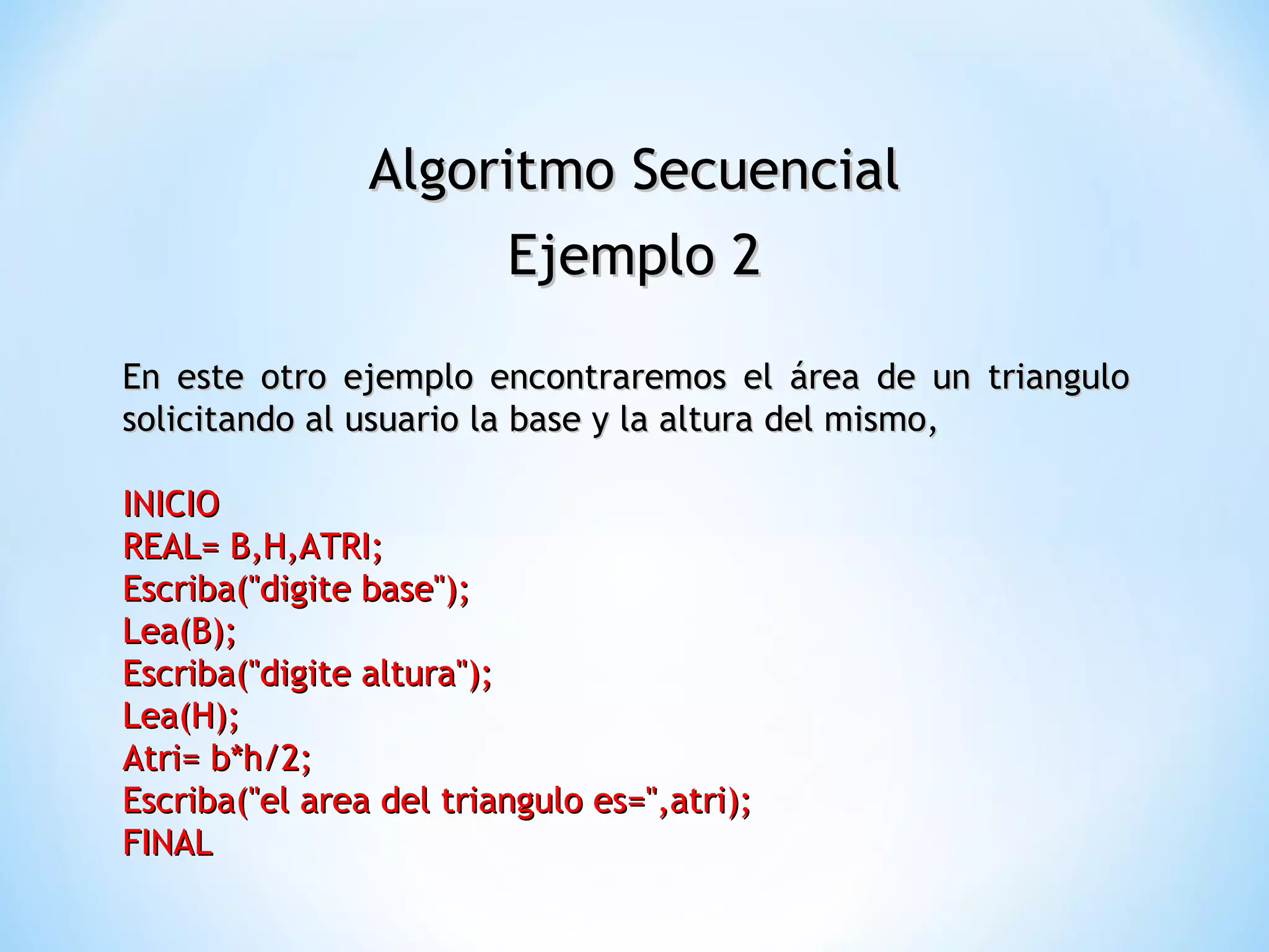Algoritmo Secuencial Ejemplo 2 En este otro ejemplo encontraremos el área de un triangulo  solicitando al usuario la base y la altura del mismo, INICIO  REAL= B,H,ATRI;  Escriba("digite base");  Lea(B);  Escriba("digite altura");  Lea(H);  Atri= b*h/2;  Escriba("el area del triangulo es=",atri);  FINAL  