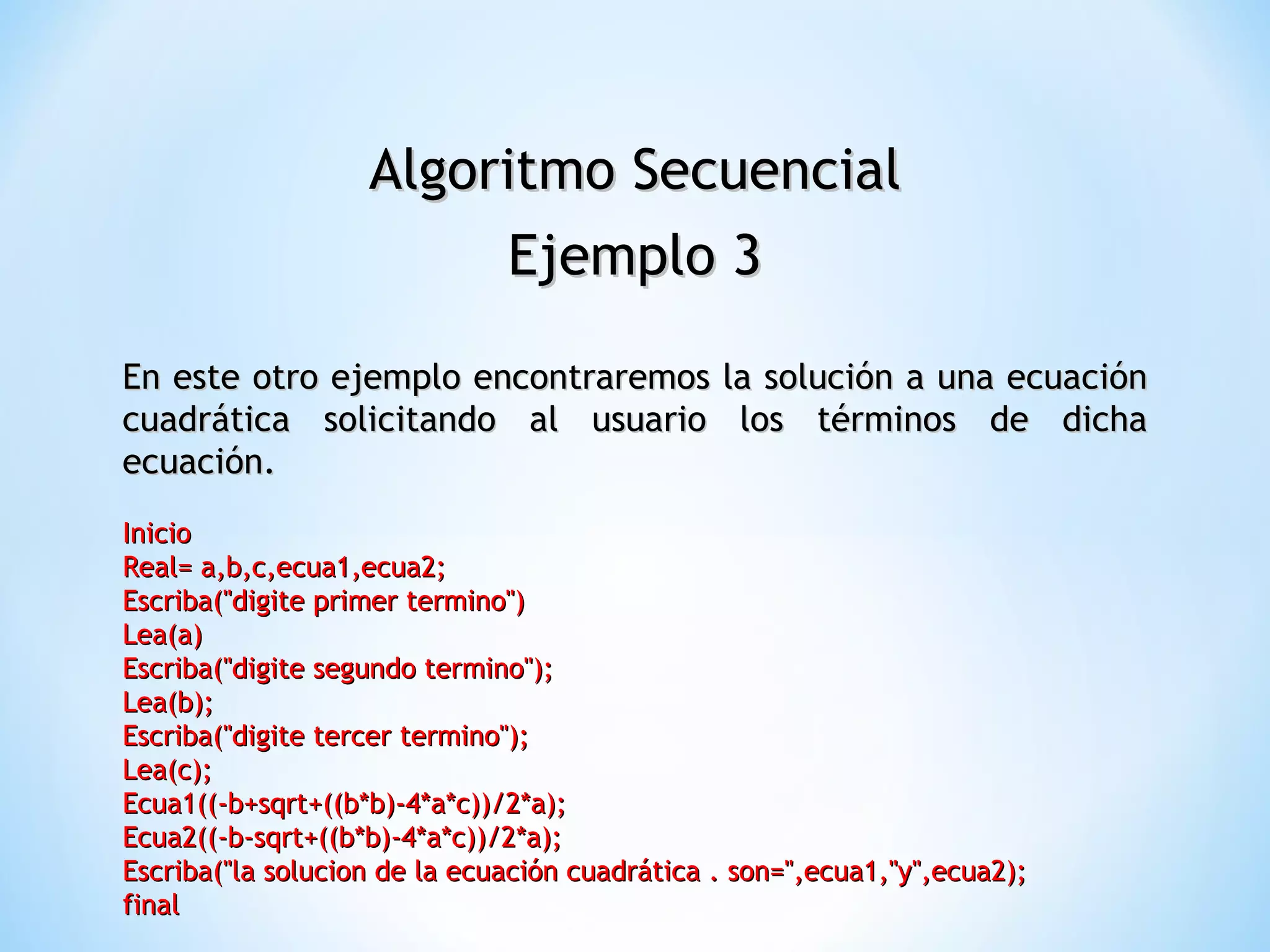 Algoritmo Secuencial Ejemplo 3 En este otro ejemplo encontraremos la solución a una ecuación cuadrática solicitando al usuario los términos de dicha ecuación. Inicio  Real= a,b,c,ecua1,ecua2;  Escriba("digite primer termino")  Lea(a)  Escriba("digite segundo termino");  Lea(b);  Escriba("digite tercer termino");  Lea(c);  Ecua1((-b+sqrt+((b*b)-4*a*c))/2*a);  Ecua2((-b-sqrt+((b*b)-4*a*c))/2*a);  Escriba("la solucion de la ecuación cuadrática . son=",ecua1,"y",ecua2);  final  
