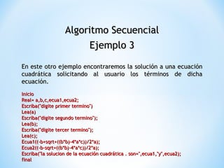 Algoritmo Secuencial Ejemplo 3 En este otro ejemplo encontraremos la solución a una ecuación cuadrática solicitando al usuario los términos de dicha ecuación. Inicio  Real= a,b,c,ecua1,ecua2;  Escriba("digite primer termino")  Lea(a)  Escriba("digite segundo termino");  Lea(b);  Escriba("digite tercer termino");  Lea(c);  Ecua1((-b+sqrt+((b*b)-4*a*c))/2*a);  Ecua2((-b-sqrt+((b*b)-4*a*c))/2*a);  Escriba("la solucion de la ecuación cuadrática . son=",ecua1,"y",ecua2);  final  