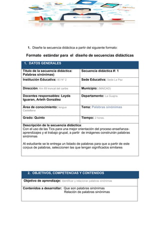 1. Diseñe la secuencia didáctica a partir del siguiente formato:
Formato estándar para el diseño de secuencias didácticas
1. DATOS GENERALES
Título de la secuencia didáctica:
Palabras sinónimas).
Secuencia didáctica #: 1
Institución Educativa: IEI N° 2 Sede Educativa: Sede La Paz
Dirección: Km 69 troncal del caribe Municipio: (MAICAO)
Docentes responsables: Leyda
Iguaran, Arleth González
Departamento: La Guajira.
Área de conocimiento: lengua
Castellana
Tema: Palabras sinónimas
Grado: Quinto Tiempo: 2 horas.
Descripción de la secuencia didáctica:
Con el uso de las Tics para una mejor orientación del proceso enseñanza-
aprendizajes y el trabajo grupal, a partir de imágenes construirán palabras
sinónimas
Al estudiante se le entrega un listado de palabras para que a partir de este
corpus de palabras, seleccionen las que tengan significados similares
2. OBJETIVOS, COMPETENCIAS Y CONTENIDOS
Objetivo de aprendizaje: Identificar y relacionar palabras sinónimas
Contenidos a desarrollar: Que son palabras sinónimas
Relación de palabras sinónimas
 