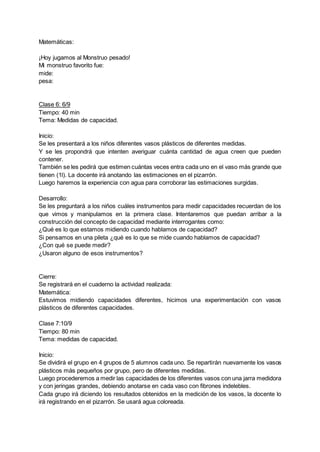 Matemáticas:
¡Hoy jugamos al Monstruo pesado!
Mi monstruo favorito fue:
mide:
pesa:
Clase 6: 6/9
Tiempo: 40 min
Tema: Medidas de capacidad.
Inicio:
Se les presentará a los niños diferentes vasos plásticos de diferentes medidas.
Y se les propondrá que intenten averiguar cuánta cantidad de agua creen que pueden
contener.
También se les pedirá que estimen cuántas veces entra cada uno en el vaso más grande que
tienen (1l). La docente irá anotando las estimaciones en el pizarrón.
Luego haremos la experiencia con agua para corroborar las estimaciones surgidas.
Desarrollo:
Se les preguntará a los niños cuáles instrumentos para medir capacidades recuerdan de los
que vimos y manipulamos en la primera clase. Intentaremos que puedan arribar a la
construcción del concepto de capacidad mediante interrogantes como:
¿Qué es lo que estamos midiendo cuando hablamos de capacidad?
Si pensamos en una pileta ¿qué es lo que se mide cuando hablamos de capacidad?
¿Con qué se puede medir?
¿Usaron alguno de esos instrumentos?
Cierre:
Se registrará en el cuaderno la actividad realizada:
Matemática:
Estuvimos midiendo capacidades diferentes, hicimos una experimentación con vasos
plásticos de diferentes capacidades.
Clase 7:10/9
Tiempo: 80 min
Tema: medidas de capacidad.
Inicio:
Se dividirá el grupo en 4 grupos de 5 alumnos cada uno. Se repartirán nuevamente los vasos
plásticos más pequeños por grupo, pero de diferentes medidas.
Luego procederemos a medir las capacidades de los diferentes vasos con una jarra medidora
y con jeringas grandes, debiendo anotarse en cada vaso con fibrones indelebles.
Cada grupo irá diciendo los resultados obtenidos en la medición de los vasos, la docente lo
irá registrando en el pizarrón. Se usará agua coloreada.
 
