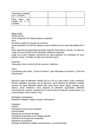 Para llenar un botella
de 1 L necesito….
Para llenar una
botella de 2 ½
necesito….
Clase :8 13/9
Tiempo: 80 min
Tema: integración de medidas de peso y capacidad.
Inicio:
Se dividirá el grado en 4 grupos de 5 alumnos.
Se les propondrá a los alumnos realizar una jarra medidora con los vasos descartables de un
litro.
Se les explicará el procedimiento para poder realizarla: Se les dará un vaso de 1 l a cada uno.
Luego con vasos de 200 ml irán calculando medidas de capacidad.
Luego con la jarra medidora marcaremos los vasos pequeños con cantidades de arroz,
polenta y harina. Y también con ellos irán marcando la jarra.
Desarrollo:
Cada grupo inicia la construcción de sus jarras medidoras.
Cierre:
Comentamos entre todos. ¿Cómo lo hicieron? ¿Qué dificultades encontraron? ¿Cómo las
solucionaron?
Recursos: cintas de diferentes medidas (20 cm y 50 cm), cinta métrica, metro, centímetro,
fibrones indelebles, fotocopias con los ejercicios, vasos plásticos de diferentes medidas,
envases con agua, diferentes objetos para pesar (arroz, fideos, papas, naranjas, pan),
balanza, jarras medidoras, vasos plásticos de diferentes capacidades, diferentes
instrumentos de medición, imágenes de los instrumentos de medición convencionales y no
convencionales, harina, polenta, arroz.
Estrategias metodológicas:
Exposición dialogada, trabajo en grupos, interrogación.
Evaluación:
Criterios:
Participación activa en las actividades.
Escucha atenta
Respeto por los tiempos de trabajo
Participación cooperativa en los trabajos grupales
Realización de los ejercicios propuestos.
Indicadores de evaluación:
Distingue las diferentes medidas convencionales y no convencionales.
 