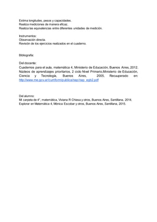 Estima longitudes, pesos y capacidades.
Realiza mediciones de manera eficaz.
Realiza las equivalencias entre diferentes unidades de medición.
Instrumentos:
Observación directa.
Revisión de los ejercicios realizados en el cuaderno.
Bibliografía:
Del docente:
Cuadernos para el aula, matemática 4, Ministerio de Educación, Buenos Aires, 2012.
Núcleos de aprendizajes prioritarios, 2 ciclo Nivel Primario,Ministerio de Educación,
Ciencia y Tecnología, Buenos Aires, 2005. Recuuperado en:
http://www.me.gov.ar/curriform/publica/nap/nap_egb2.pdf
Del alumno:
Mi carpeta de 4°, matemática, Viviana R Chiesa y otros, Buenos Aires, Santillana, 2014.
Explorar en Matemática 4, Mónica Escobar y otros, Buenos Aires, Santillana, 2015.
 