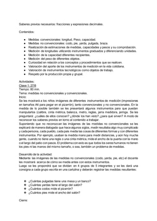Saberes previos necesarios: fracciones y expresiones decimales.
Contenidos:
● Medidas convencionales: longitud, Peso, capacidad.
● Medidas no convencionales: codo, pie, yarda, pulgada, braza.
● Realización de estimaciones de medidas, capacidades y pesos y su comprobación.
● Medición de longitudes utilizando instrumentos graduados y diferenciando unidades.
● Medición de la capacidad diferentes recipientes.
● Medición del peso de diferentes objetos.
● Curiosidad en relación a los conceptos y procedimientos que se realicen.
● Valoración del aporte de los instrumentos de medición en la vida cotidiana.
● Valoración de instrumentos tecnológicos como objetos de trabajo.
● Respeto por la producción propia y grupal.
Actividades:
Clase 1: 27/8
Tiempo: 80 min.
Tema: medidas no convencionales y convencionales.
Inicio:
Se les mostrará a los niños imágenes de diferentes instrumentos de medición (impresiones
en tamaños A4 para pegar en el pizarrón), tanto convencionales y no convencionales. En la
medida de lo posible también se les presentará algunos instrumentos para que puedan
manipularlos (calibre, cinta métrica, balanza, metro, reglas, jarra medidora, jeringa. Se les
preguntará: ¿cuáles de ellos conocen? ¿dónde los han visto? ¿para qué sirven? A modo de
reconocer los saberes previos en torno al contenido a trabajar.
Suponiendo que no reconozcan las imágenes de las medidas no convencionales se les
explicará de manera dialogada que hace algunos siglos, medir resultaba algo muy complicado
y cadapersona, cada pueblo, cada país medía las cosas de diferentes formas y con diferentes
instrumentos. Por ejemplo, usaban la medida mano para medir distancias, y aún hoy mucha
gente, cuando no tiene una regla o una cinta métrica, mide el ancho de la puerta con la mano
o el largo del patio con pasos.El problema con esto es que todos los seres humanos no tienen
los pies ni las manos del mismo tamaño, o sea, también un problema de medidas.
Desarrollo de la actividad:
Mediante las imágenes de las medidas no convencionales (codo, yarda, pie, etc) el docente
les mostrará acerca de cómo se medía antes con estos instrumentos.
Luego se les propondrá que se dividan en 4 grupos de 5 integrantes y se les dará una
consigna a cada grupo escrita en una cartulina y deberán registrar las medidas resultantes:
❖ ¿Cuántas pulgadas tiene una mesa y un banco?
❖ ¿Cuántas yardas tiene el largo del salón?
❖ ¿Cuántos codos mide el pizarrón?
❖ ¿Cuántos pies mide el ancho del salón?
Cierre:
 