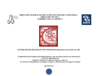 DIRECCIÓN GENERAL DE EDUCACIÓN TECNOLÓGICA INDUSTRIAL
                     DIRECCIÓN TÉCNICA
                  SUBDIRECCIÓN ACADÉMICA




CENTRO DE BACHILLERATO TECNOLOGICO industrial y de servicios no. 100


COMPONENTE DE FORMACION PROFESIONAL DEL BACHILLERATO TECNOLOGICO
                                    GUÍA DE APRENDIZAJE
                      Módulo II “Mantiene el equipo de cómputo y software”
  3er. Semestre del Bachillerato Tecnológico en Soporte y Mantenimiento de Equipo de Cómputo

                                      SECUENCIA 3


                                            25
 