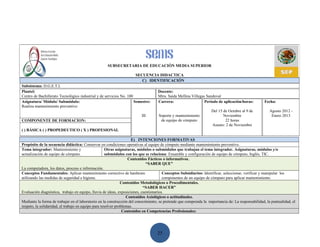SUBSECRETARIA DE EDUCACIÓN MEDIA SUPERIOR

                                                                     SECUENCIA DIDACTICA
                                                                        C) IDENTIFICACIÓN
Subsistema: D.G.E.T.I.
Plantel:                                                                           Docente:
Centro de Bachillerato Tecnológico industrial y de servicios No. 100               Mtra. Saida Mellina Villegas Sandoval
Asignatura/ Módulo/ Submódulo:                                       Semestre:     Carrera:                    Periodo de aplicación/horas:          Fecha:
Realiza mantenimiento preventivo
                                                                                                                    Del 15 de Octubre al 9 de           Agosto 2012 -
                                                                         III        Soporte y mantenimiento                Noviembre                     Enero 2013
COMPONENTE DE FORMACION:                                                             de equipo de cómputo                   22 horas
                                                                                                                    Asueto: 2 de Noviembre
( ) BÁSICA ( ) PROPEDEUTICO ( X ) PROFESIONAL

                                                                     E) INTENCIONES FORMATIVAS
Propósito de la secuencia didáctica: Conservar en condiciones operativas al equipo de cómputo mediante mantenimiento preventivo.
Tema integrador: Mantenimiento y                      Otras asignaturas, módulos o submódulos que trabajan el tema integrador. Asignaturas, módulos y/o
actualización de equipo de cómputo.                   submódulos con los que se relaciona: Ensamble y configuración de equipo de cómputo, Inglés, TIC.
                                                                   Contenidos Fácticos o informativos.
                                                                             “SABER QUE”
La computadora, los datos, proceso e información.
Conceptos Fundamentales: Aplicar mantenimiento correctivo de hardware                  Conceptos Subsidiarios: Identificar, seleccionar, verificar y manipular los
utilizando las medidas de seguridad e higiene.                                         componentes de un equipo de cómputo para aplicar mantenimiento.
                                                               Contenidos Metodológicos o Procedimentales.
                                                                            “SABER HACER”
Evaluación diagnóstica, trabajo en equipo, lluvia de ideas, exposiciones, cuestionarios.
                                                                  Contenidos Axiológicos o actitudinales.
Mediante la forma de trabajar en el laboratorio en la construcción del conocimiento, se pretende que comprenda la importancia de: La responsabilidad, la puntualidad, el
respeto, la solidaridad, el trabajo en equipo para resolver problemas.
                                                                Contenidos en Competencias Profesionales:




                                                                                   25
 