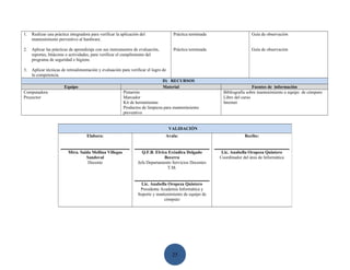1.   Realizar una práctica integradora para verificar la aplicación del             Práctica terminada                    Guía de observación
     mantenimiento preventivo al hardware.

2.   Aplicar las prácticas de aprendizaje con sus instrumentos de evaluación,       Práctica terminada                    Guía de observación
     reportes, bitácoras o actividades, para verificar el cumplimiento del
     programa de seguridad e higiene.

3.  Aplicar técnicas de retroalimentación y evaluación para verificar el logro de
    la competencia.
                                                                               D) RECURSOS
                      Equipo                                                   Material                                    Fuentes de información
Computadora                                            Pintarrón                                           Bibliografía sobre mantenimiento a equipo de cómputo
Proyector                                              Marcador                                            Libro del curso
                                                       Kit de herramientas                                 Internet
                                                       Productos de limpieza para mantenimiento
                                                       preventivo


                                                                                  VALIDACIÓN
                                     Elabora:                                   Avala:                                Recibe:


                          Mtra. Saida Mellina Villegas              Q.F.B. Elvira Eréndira Delgado        Lic. Anabella Oropeza Quintero
                                   Sandoval                                     Becerra                  Coordinador del área de Informática
                                    Docente                       Jefa Departamento Servicios Docentes
                                                                                 T.M.


                                                                    Lic. Anabella Oropeza Quintero
                                                                   Presidente Academia Informática y
                                                                  Soporte y mantenimiento de equipo de
                                                                                cómputo




                                                                                    25
 