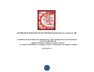 CENTRO DE BACHILLERATO TECNOLOGICO industrial y de servicios no. 100


COMPONENTE DE FORMACION PROFESIONAL DEL BACHILLERATO TECNOLOGICO
                                    GUÍA DE APRENDIZAJE
                      Módulo II “Mantiene el equipo de cómputo y software”
  3er. Semestre del Bachillerato Tecnológico en Soporte y Mantenimiento de Equipo de Cómputo

                                      SECUENCIA 2




                                            25
 